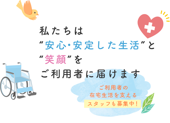 私たちは“安心・安定した生活”と“笑顔”をご利用者に届けます ご利用者の在宅生活を支えるスタッフも募集中！