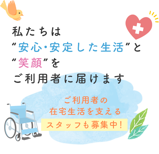 私たちは“安心・安定した生活”と“笑顔”をご利用者に届けます ご利用者の在宅生活を支えるスタッフも募集中！