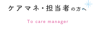 ケアマネ・担当者の方へ To care manager